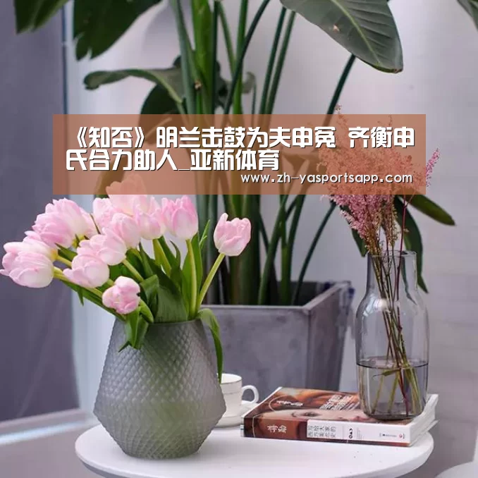 《知否》明兰击鼓为夫申冤 齐衡申氏合力助人_亚新体育(图2) 亚新体育